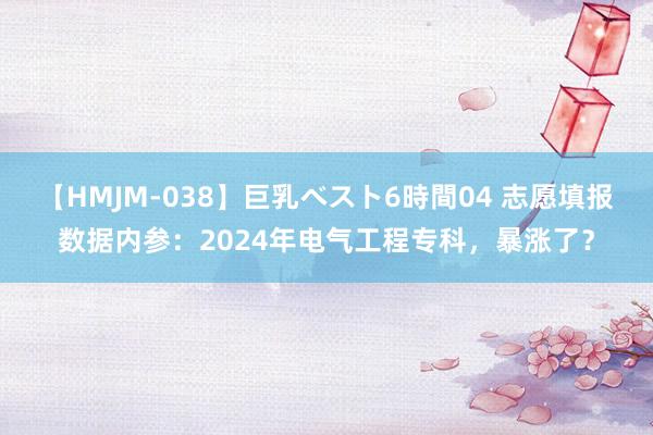 【HMJM-038】巨乳ベスト6時間04 志愿填报数据内参：2024年电气工程专科，暴涨了？