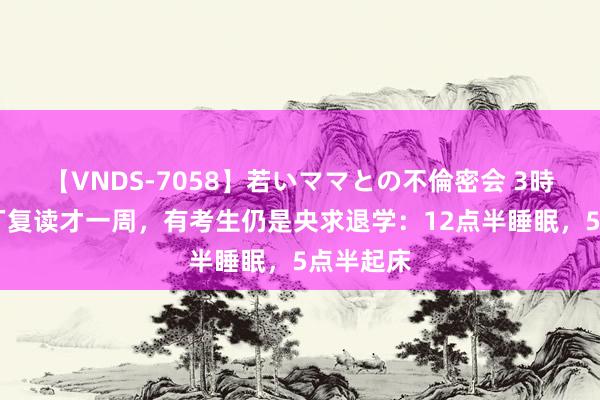 【VNDS-7058】若いママとの不倫密会 3時間 毛坦厂复读才一周，有考生仍是央求退学：12点半睡眠，5点半起床