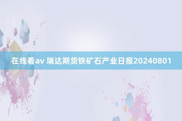 在线看av 瑞达期货铁矿石产业日报20240801