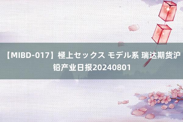 【MIBD-017】極上セックス モデル系 瑞达期货沪铅产业日报20240801