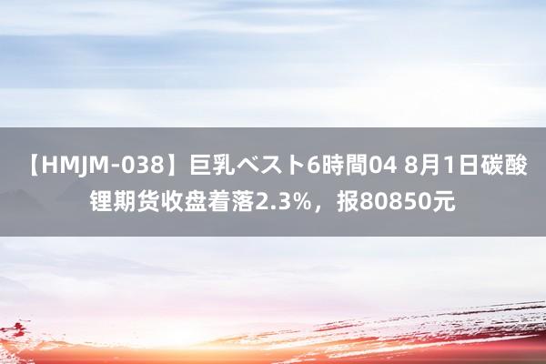 【HMJM-038】巨乳ベスト6時間04 8月1日碳酸锂期货收盘着落2.3%，报80850元