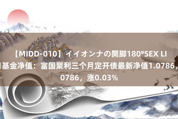 【MIDD-010】イイオンナの開脚180°SEX LISA 8月1日基金净值：富国聚利三个月定开债最新净值1.0786，涨0.03%