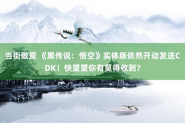 当街做爱 《黑传说：悟空》实体版依然开动发送CDK！快望望你有莫得收到？