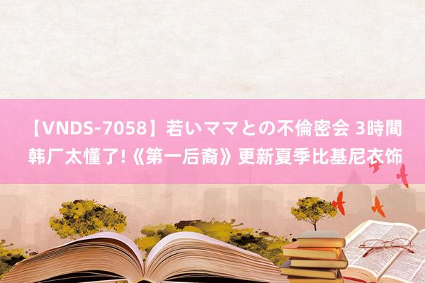 【VNDS-7058】若いママとの不倫密会 3時間 韩厂太懂了!《第一后裔》更新夏季比基尼衣饰