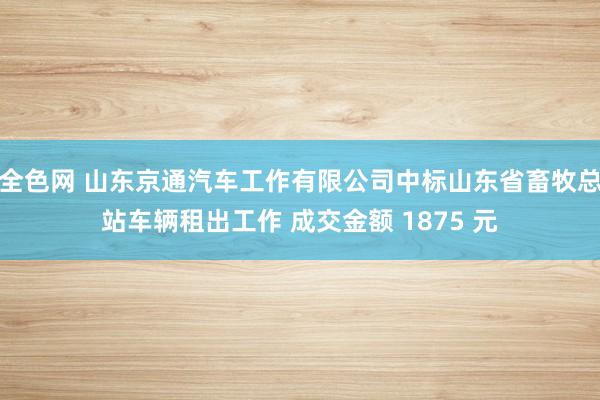 全色网 山东京通汽车工作有限公司中标山东省畜牧总站车辆租出工作 成交金额 1875 元