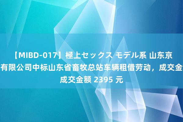 【MIBD-017】極上セックス モデル系 山东京通汽车劳动有限公司中标山东省畜牧总站车辆租借劳动，成交金额 2395 元