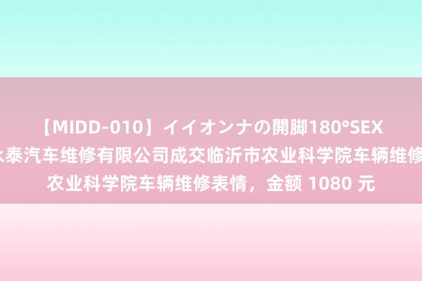 【MIDD-010】イイオンナの開脚180°SEX LISA 临沂市兰山区永泰汽车维修有限公司成交临沂市农业科学院车辆维修表情，金额 1080 元