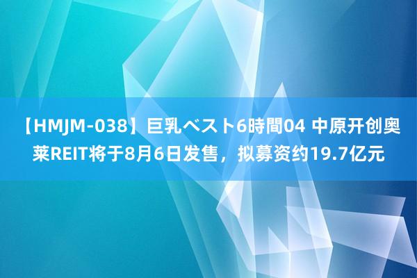 【HMJM-038】巨乳ベスト6時間04 中原开创奥莱REIT将于8月6日发售，拟募资约19.7亿元