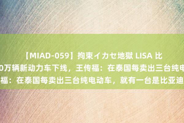 【MIAD-059】拘束イカセ地獄 LISA 比亚迪泰国工场齐备，第800万辆新动力车下线，王传福：在泰国每卖出三台纯电动车，就有一台是比亚迪