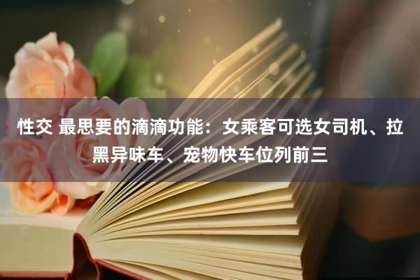 性交 最思要的滴滴功能：女乘客可选女司机、拉黑异味车、宠物快车位列前三