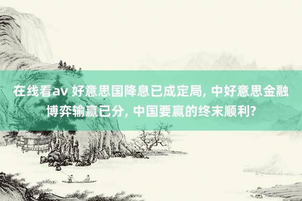 在线看av 好意思国降息已成定局， 中好意思金融博弈输赢已分， 中国要赢的终末顺利?