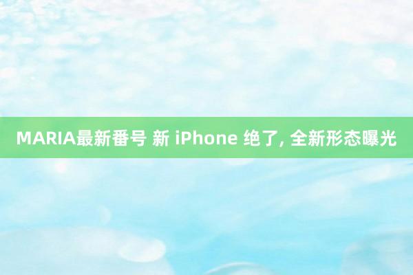 MARIA最新番号 新 iPhone 绝了， 全新形态曝光