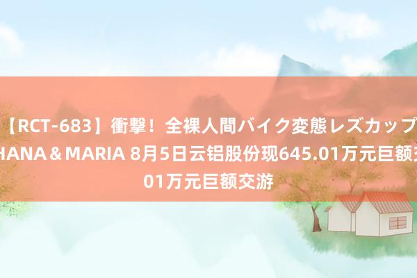 【RCT-683】衝撃！全裸人間バイク変態レズカップル HANA＆MARIA 8月5日云铝股份现645.01万元巨额交游