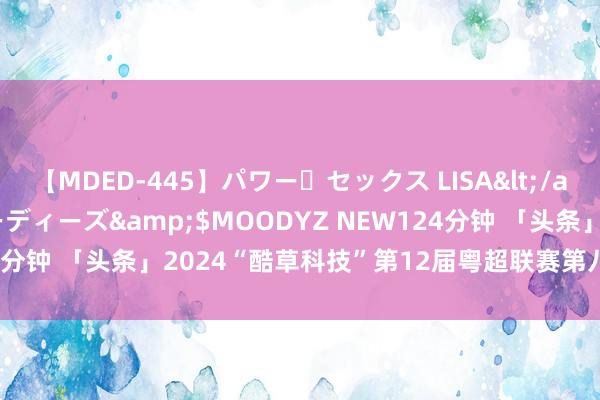 【MDED-445】パワー・セックス LISA</a>2005-08-13ムーディーズ&$MOODYZ NEW124分钟 「头条」2024“酷草科技”第12届粤超联赛第八周“五佳球”！