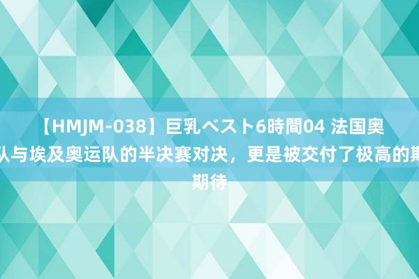 【HMJM-038】巨乳ベスト6時間04 法国奥运队与埃及奥运队的半决赛对决，更是被交付了极高的期待