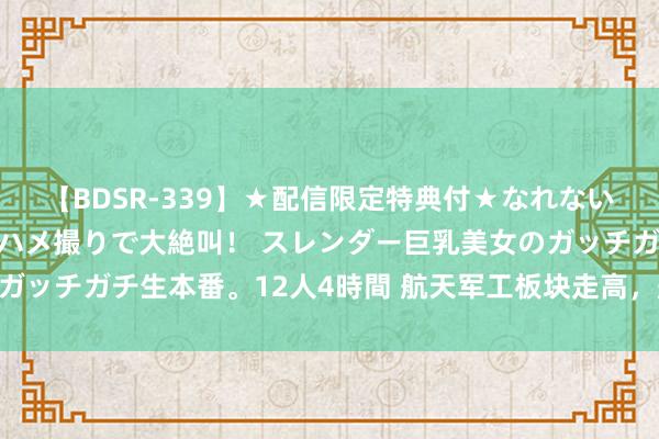 【BDSR-339】★配信限定特典付★なれない感じの新人ちゃんが初ハメ撮りで大絶叫！ スレンダー巨乳美女のガッチガチ生本番。12人4時間 航天军工板块走高，航天科技4天3板