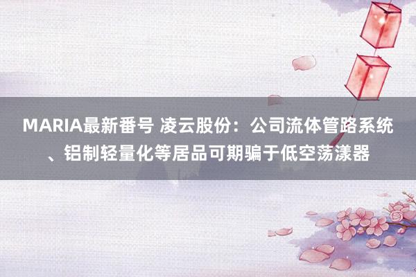 MARIA最新番号 凌云股份：公司流体管路系统、铝制轻量化等居品可期骗于低空荡漾器