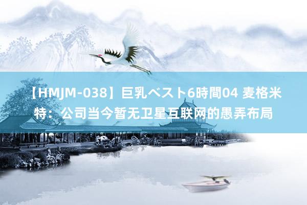 【HMJM-038】巨乳ベスト6時間04 麦格米特：公司当今暂无卫星互联网的愚弄布局