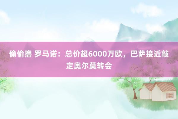 偷偷撸 罗马诺：总价超6000万欧，巴萨接近敲定奥尔莫转会