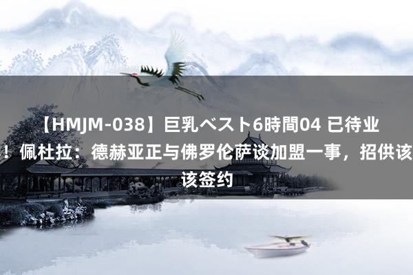 【HMJM-038】巨乳ベスト6時間04 已待业一年！佩杜拉：德赫亚正与佛罗伦萨谈加盟一事，招供该签约