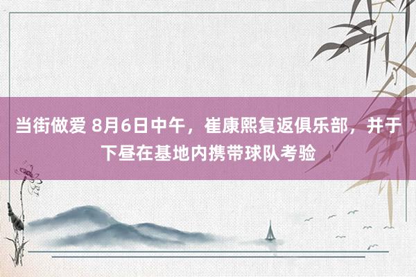 当街做爱 8月6日中午，崔康熙复返俱乐部，并于下昼在基地内携带球队考验