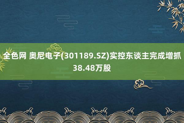 全色网 奥尼电子(301189.SZ)实控东谈主完成增抓38.48万股