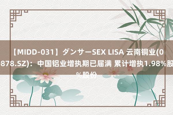 【MIDD-031】ダンサーSEX LISA 云南铜业(000878.SZ)：中国铝业增执期已届满 累计增执1.98%股份