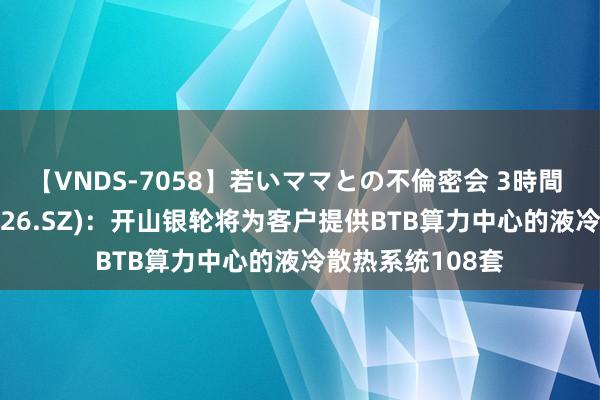 【VNDS-7058】若いママとの不倫密会 3時間 银轮股份(002126.SZ)：开山银轮将为客户提供BTB算力中心的液冷散热系统108套