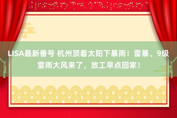 LISA最新番号 杭州顶着太阳下暴雨！雷暴、9级雷雨大风来了，放工早点回家！