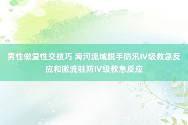 男性做爱性交技巧 海河流域脱手防汛Ⅳ级救急反应和激流驻防Ⅳ级救急反应