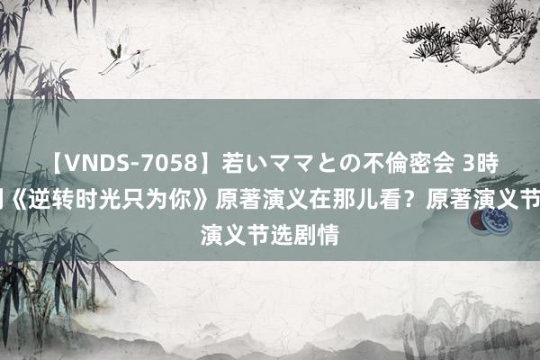 【VNDS-7058】若いママとの不倫密会 3時間 泰剧《逆转时光只为你》原著演义在那儿看？原著演义节选剧情