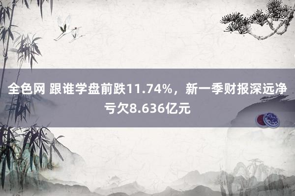 全色网 跟谁学盘前跌11.74%，新一季财报深远净亏欠8.636亿元