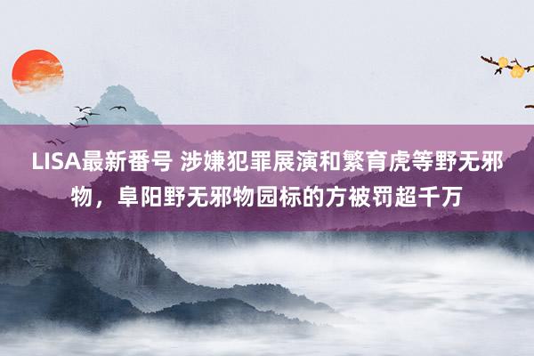 LISA最新番号 涉嫌犯罪展演和繁育虎等野无邪物，阜阳野无邪物园标的方被罚超千万