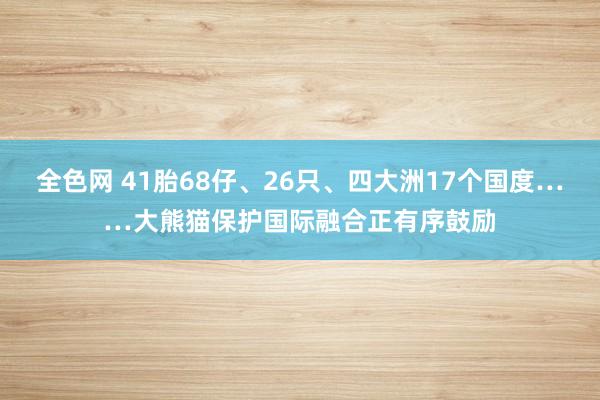 全色网 41胎68仔、26只、四大洲17个国度……大熊猫保护国际融合正有序鼓励