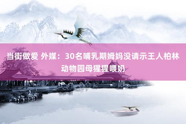 当街做爱 外媒：30名哺乳期姆妈没请示王人柏林动物园母猩猩喂奶