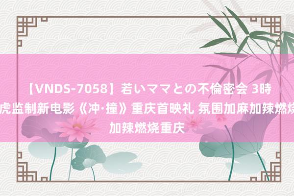 【VNDS-7058】若いママとの不倫密会 3時間 管虎监制新电影《冲·撞》重庆首映礼 氛围加麻加辣燃烧重庆