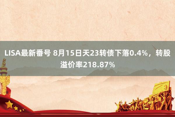 LISA最新番号 8月15日天23转债下落0.4%，转股溢价率218.87%