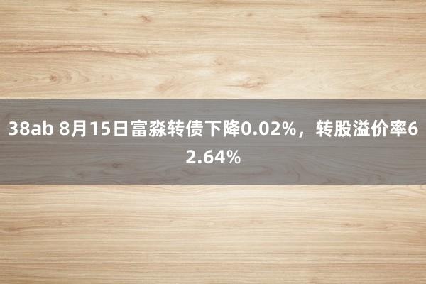 38ab 8月15日富淼转债下降0.02%，转股溢价率62.64%