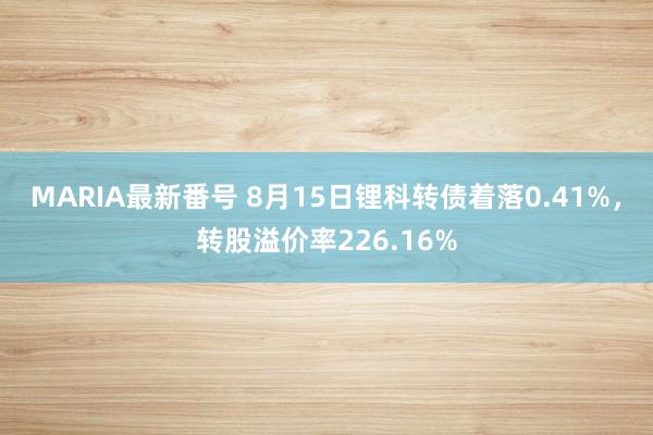 MARIA最新番号 8月15日锂科转债着落0.41%，转股溢价率226.16%