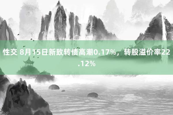 性交 8月15日新致转债高潮0.17%，转股溢价率22.12%