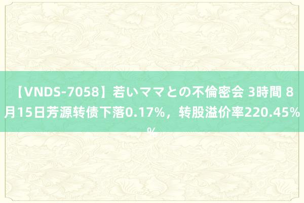 【VNDS-7058】若いママとの不倫密会 3時間 8月15日芳源转债下落0.17%，转股溢价率220.45%