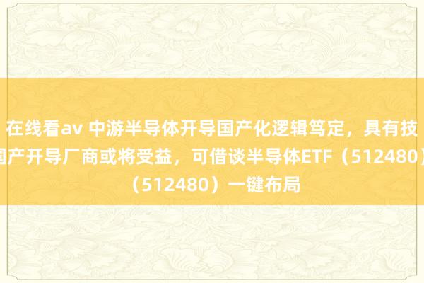 在线看av 中游半导体开导国产化逻辑笃定，具有技艺积聚的国产开导厂商或将受益，可借谈半导体ETF（512480）一键布局