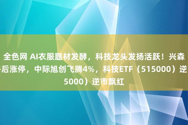 全色网 AI衣服题材发酵，科技龙头发扬活跃！兴森科技午后涨停，中际旭创飞腾4%，科技ETF（515000）逆市飘红