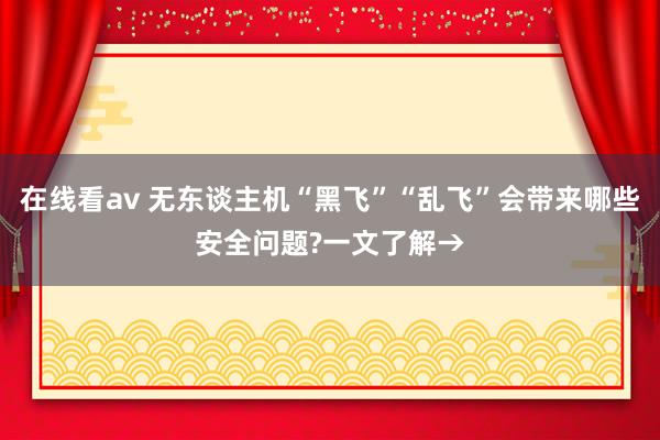 在线看av 无东谈主机“黑飞”“乱飞”会带来哪些安全问题?一文了解→