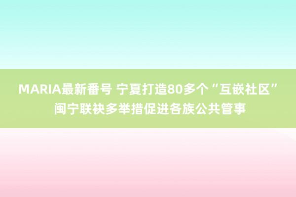 MARIA最新番号 宁夏打造80多个“互嵌社区” 闽宁联袂多举措促进各族公共管事