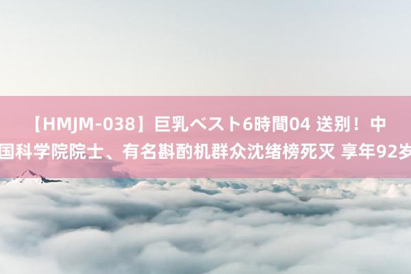 【HMJM-038】巨乳ベスト6時間04 送别！中国科学院院士、有名斟酌机群众沈绪榜死灭 享年92岁