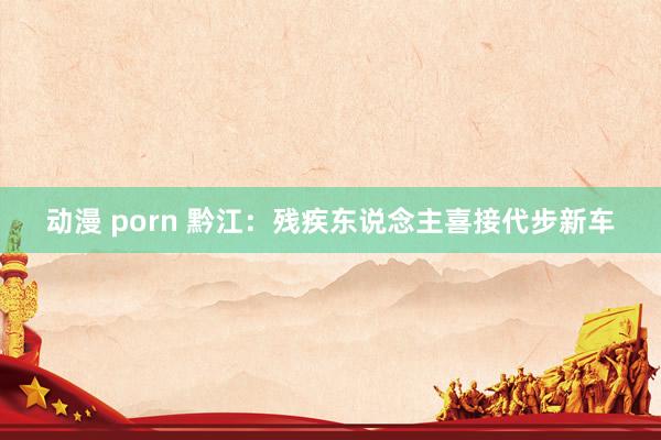 动漫 porn 黔江：残疾东说念主喜接代步新车