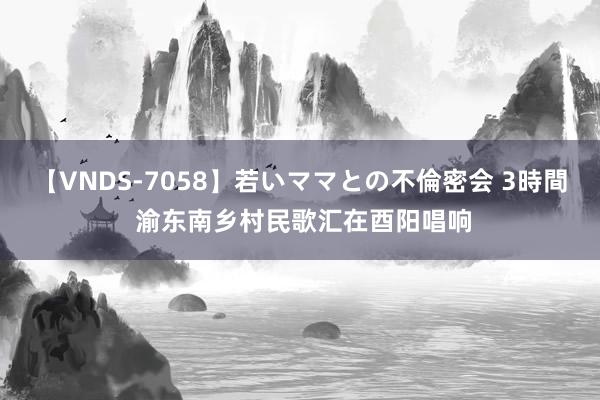 【VNDS-7058】若いママとの不倫密会 3時間 渝东南乡村民歌汇在酉阳唱响