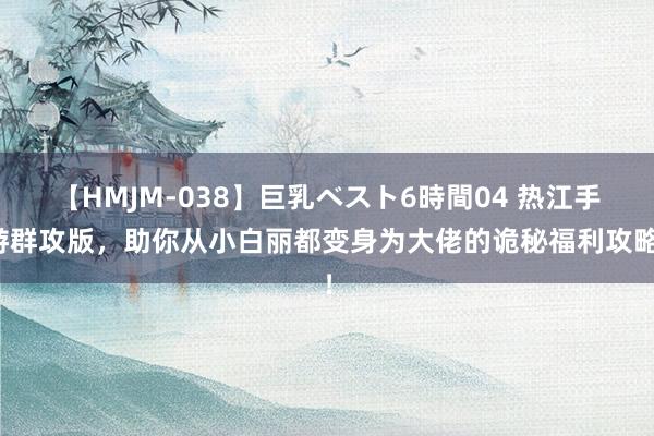 【HMJM-038】巨乳ベスト6時間04 热江手游群攻版，助你从小白丽都变身为大佬的诡秘福利攻略！