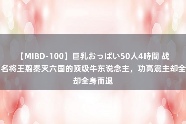 【MIBD-100】巨乳おっぱい50人4時間 战国四大名将王翦秦灭六国的顶级牛东说念主，功高震主却全身而退